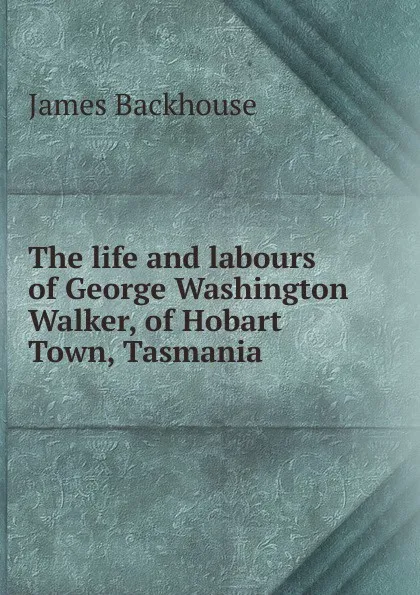 Обложка книги The life and labours of George Washington Walker, of Hobart Town, Tasmania, James Backhouse