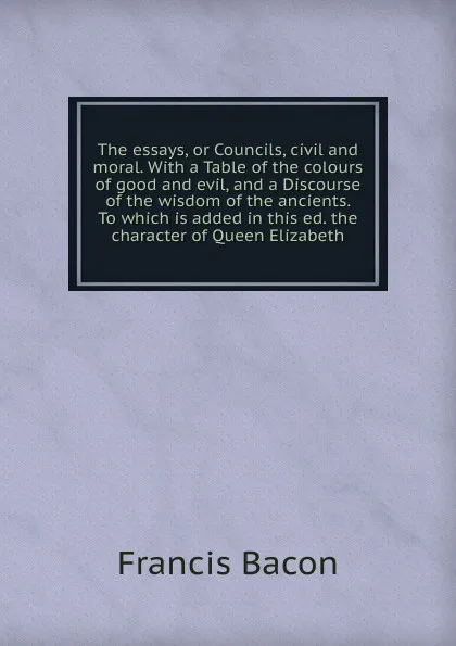 Обложка книги The essays, or Councils, civil and moral. With a Table of the colours of good and evil, and a Discourse of the wisdom of the ancients. To which is added in this ed. the character of Queen Elizabeth, Фрэнсис Бэкон