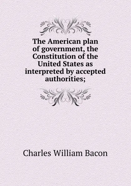 Обложка книги The American plan of government, the Constitution of the United States as interpreted by accepted authorities;, Charles William Bacon