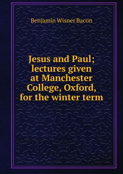 Обложка книги Jesus and Paul; lectures given at Manchester College, Oxford, for the winter term, Benjamin Wisner Bacon