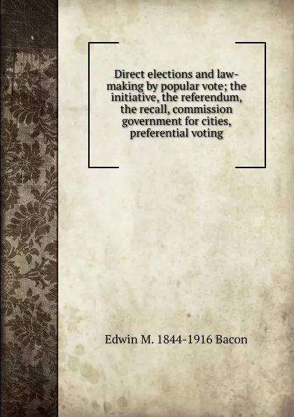 Обложка книги Direct elections and law-making by popular vote; the initiative, the referendum, the recall, commission government for cities, preferential voting, Edwin M. 1844-1916 Bacon