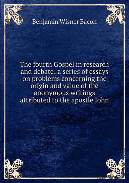Обложка книги The fourth Gospel in research and debate; a series of essays on problems concerning the origin and value of the anonymous writings attributed to the apostle John, Benjamin Wisner Bacon