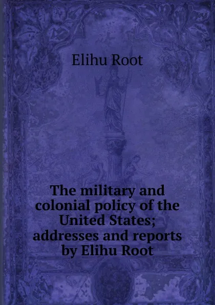 Обложка книги The military and colonial policy of the United States; addresses and reports by Elihu Root, Elihu Root