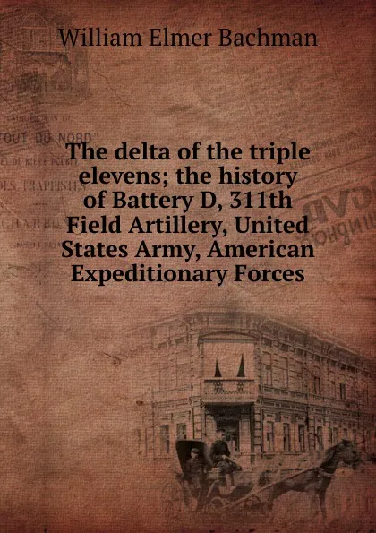 Обложка книги The delta of the triple elevens; the history of Battery D, 311th Field Artillery, United States Army, American Expeditionary Forces, William Elmer Bachman