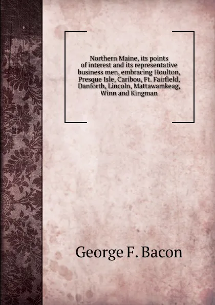 Обложка книги Northern Maine, its points of interest and its representative business men, embracing Houlton, Presque Isle, Caribou, Ft. Fairfield, Danforth, Lincoln, Mattawamkeag, Winn and Kingman, George F. Bacon