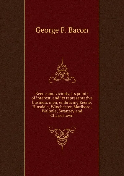 Обложка книги Keene and vicinity, its points of interest, and its representative business men, embracing Keene, Hinsdale, Winchester, Marlboro, Walpole, Swanzey and Charlestown, George F. Bacon