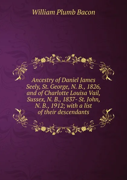 Обложка книги Ancestry of Daniel James Seely, St. George, N. B., 1826, and of Charlotte Louisa Vail, Sussex, N. B., 1837- St. John, N. B., 1912; with a list of their descendants, William Plumb Bacon