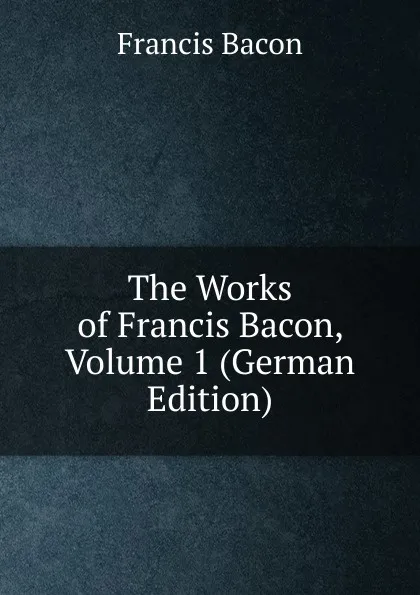 Обложка книги The Works of Francis Bacon, Volume 1 (German Edition), Фрэнсис Бэкон