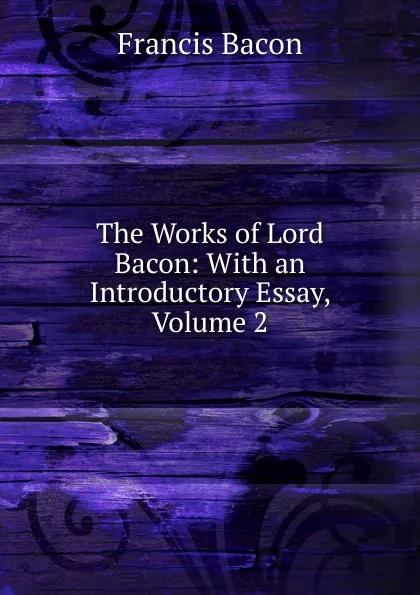 Обложка книги The Works of Lord Bacon: With an Introductory Essay, Volume 2, Фрэнсис Бэкон