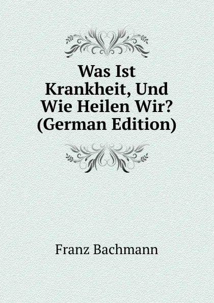 Обложка книги Was Ist Krankheit, Und Wie Heilen Wir. (German Edition), Franz Bachmann