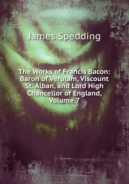 Обложка книги The Works of Francis Bacon: Baron of Verulam, Viscount St. Alban, and Lord High Chancellor of England, Volume 7, James Spedding