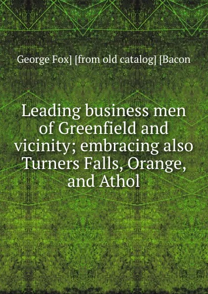 Обложка книги Leading business men of Greenfield and vicinity; embracing also Turners Falls, Orange, and Athol, George Fox] [from old catalog] [Bacon