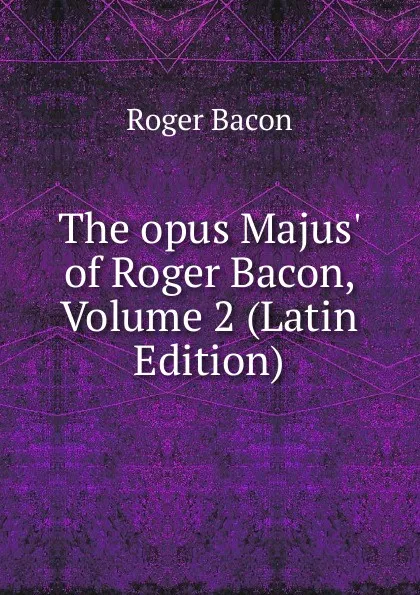 Обложка книги The opus Majus. of Roger Bacon, Volume 2 (Latin Edition), Roger Bacon