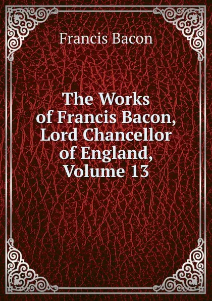 Обложка книги The Works of Francis Bacon, Lord Chancellor of England, Volume 13, Фрэнсис Бэкон