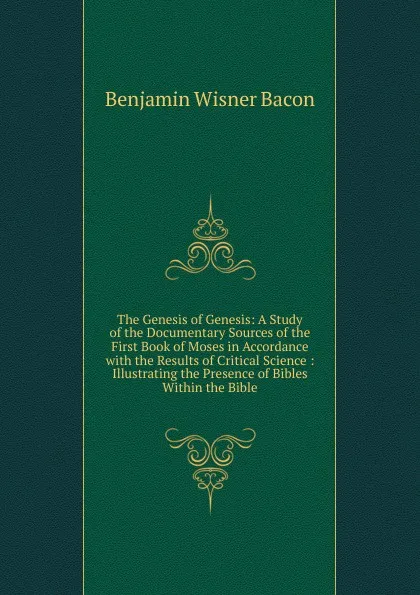 Обложка книги The Genesis of Genesis: A Study of the Documentary Sources of the First Book of Moses in Accordance with the Results of Critical Science : Illustrating the Presence of Bibles Within the Bible, Benjamin Wisner Bacon