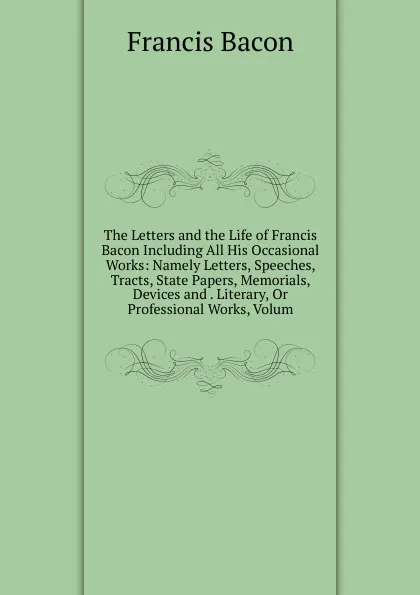 Обложка книги The Letters and the Life of Francis Bacon Including All His Occasional Works: Namely Letters, Speeches, Tracts, State Papers, Memorials, Devices and . Literary, Or Professional Works, Volum, Фрэнсис Бэкон