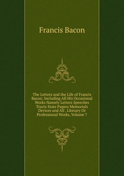 Обложка книги The Letters and the Life of Francis Bacon: Including All His Occasional Works Namely Letters Speeches Tracts State Papers Memorials Devices and All . Literary Or Professional Works, Volume 7, Фрэнсис Бэкон