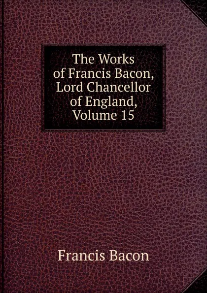 Обложка книги The Works of Francis Bacon, Lord Chancellor of England, Volume 15, Фрэнсис Бэкон
