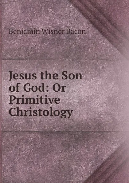 Обложка книги Jesus the Son of God: Or Primitive Christology, Benjamin Wisner Bacon