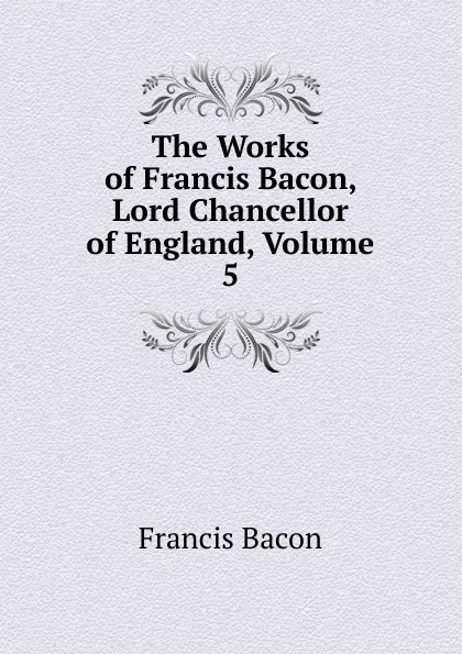 Обложка книги The Works of Francis Bacon, Lord Chancellor of England, Volume 5, Фрэнсис Бэкон