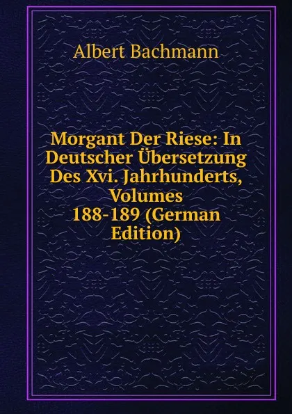 Обложка книги Morgant Der Riese: In Deutscher Ubersetzung Des Xvi. Jahrhunderts, Volumes 188-189 (German Edition), Albert Bachmann