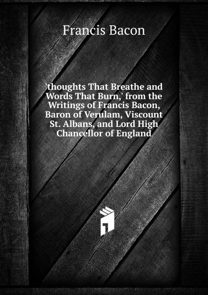 Обложка книги .thoughts That Breathe and Words That Burn,. from the Writings of Francis Bacon, Baron of Verulam, Viscount St. Albans, and Lord High Chancellor of England, Фрэнсис Бэкон