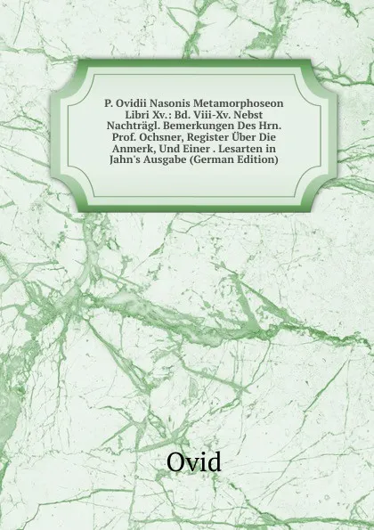 Обложка книги P. Ovidii Nasonis Metamorphoseon Libri Xv.: Bd. Viii-Xv. Nebst Nachtragl. Bemerkungen Des Hrn. Prof. Ochsner, Register Uber Die Anmerk, Und Einer . Lesarten in Jahn.s Ausgabe (German Edition), Publius Ovidius Naso