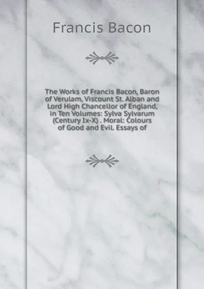 Обложка книги The Works of Francis Bacon, Baron of Verulam, Viscount St. Alban and Lord High Chancellor of England, in Ten Volumes: Sylva Sylvarum (Century Ix-X) . Moral: Colours of Good and Evil. Essays of, Фрэнсис Бэкон