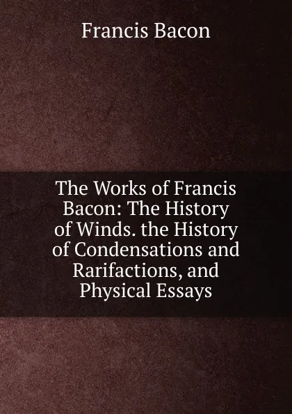 Обложка книги The Works of Francis Bacon: The History of Winds. the History of Condensations and Rarifactions, and Physical Essays, Фрэнсис Бэкон
