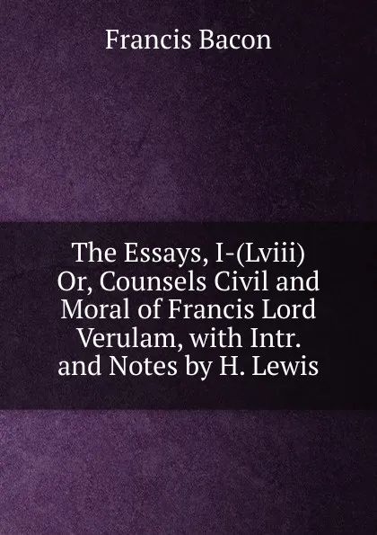 Обложка книги The Essays, I-(Lviii) Or, Counsels Civil and Moral of Francis Lord Verulam, with Intr. and Notes by H. Lewis, Фрэнсис Бэкон