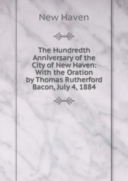 Обложка книги The Hundredth Anniversary of the City of New Haven: With the Oration by Thomas Rutherford Bacon, July 4, 1884, New Haven