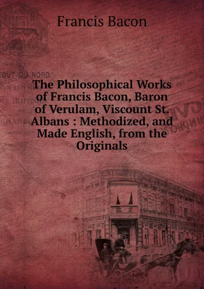 Обложка книги The Philosophical Works of Francis Bacon, Baron of Verulam, Viscount St. Albans : Methodized, and Made English, from the Originals, Фрэнсис Бэкон