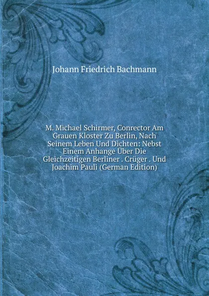 Обложка книги M. Michael Schirmer, Conrector Am Grauen Kloster Zu Berlin, Nach Seinem Leben Und Dichten: Nebst Einem Anhange Uber Die Gleichzeitigen Berliner . Cruger . Und Joachim Pauli (German Edition), Johann Friedrich Bachmann