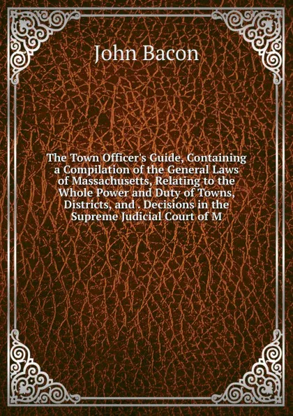 Обложка книги The Town Officer.s Guide, Containing a Compilation of the General Laws of Massachusetts, Relating to the Whole Power and Duty of Towns, Districts, and . Decisions in the Supreme Judicial Court of M, John Bacon