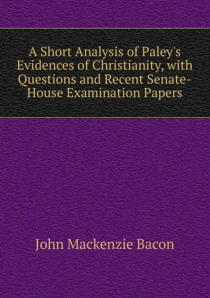 Обложка книги A Short Analysis of Paley.s Evidences of Christianity, with Questions and Recent Senate-House Examination Papers, John Mackenzie Bacon