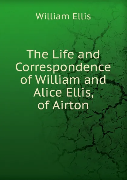 Обложка книги The Life and Correspondence of William and Alice Ellis, of Airton, Ellis William