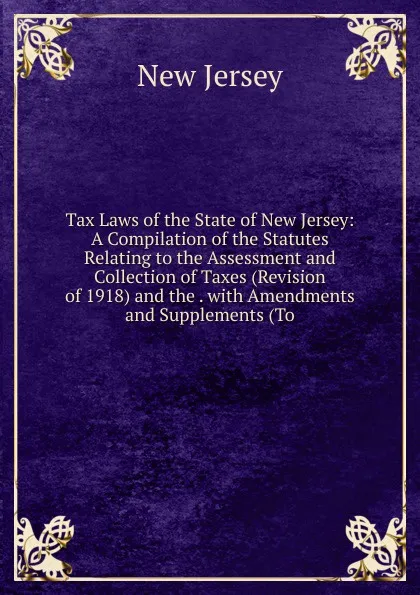 Обложка книги Tax Laws of the State of New Jersey: A Compilation of the Statutes Relating to the Assessment and Collection of Taxes (Revision of 1918) and the . with Amendments and Supplements (To, New Jersey