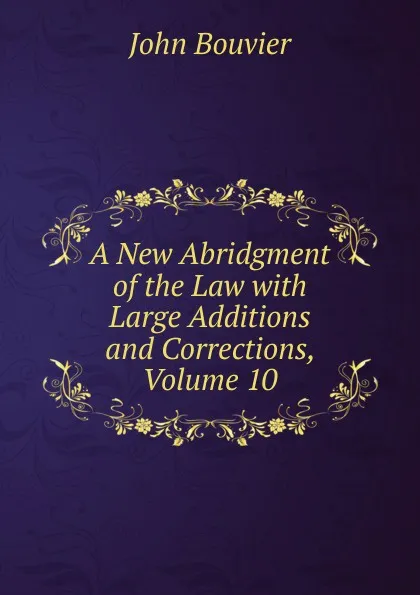 Обложка книги A New Abridgment of the Law with Large Additions and Corrections, Volume 10, Bouvier John