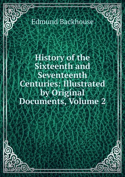 Обложка книги History of the Sixteenth and Seventeenth Centuries: Illustrated by Original Documents, Volume 2, Edmund Backhouse