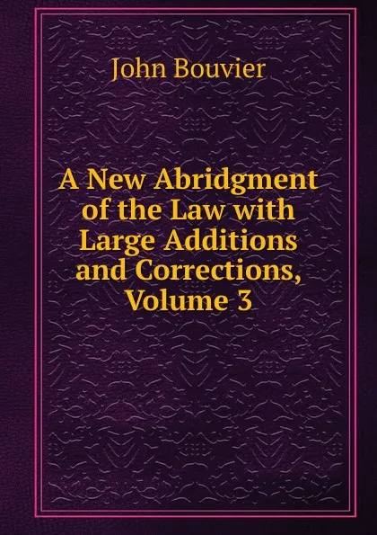 Обложка книги A New Abridgment of the Law with Large Additions and Corrections, Volume 3, Bouvier John