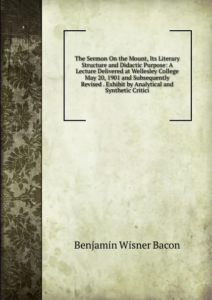 Обложка книги The Sermon On the Mount, Its Literary Structure and Didactic Purpose: A Lecture Delivered at Wellesley College May 20, 1901 and Subsequently Revised . Exhibit by Analytical and Synthetic Critici, Benjamin Wisner Bacon