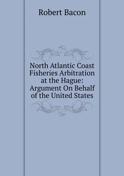 Обложка книги North Atlantic Coast Fisheries Arbitration at the Hague: Argument On Behalf of the United States, Robert Bacon