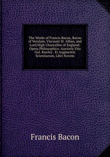 Обложка книги The Works of Francis Bacon, Baron of Verulam, Viscount St. Alban, and Lord High Chancellor of England: Opera Philosophica: Auctoris Vita Gul. Rawley . Et Augmentis Scientiarum, Libri Novem, Фрэнсис Бэкон