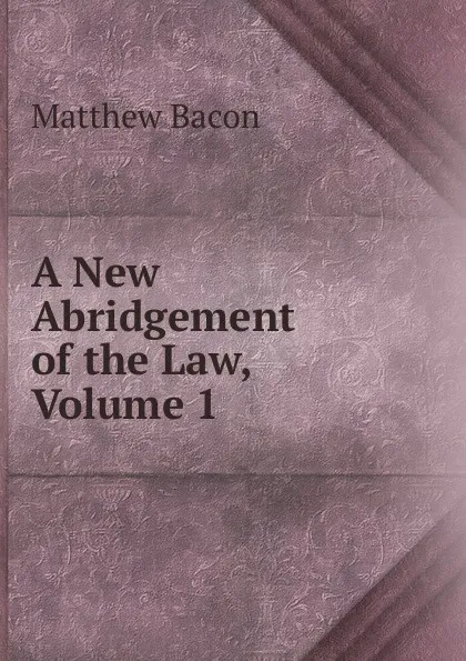 Обложка книги A New Abridgement of the Law, Volume 1, Matthew Bacon