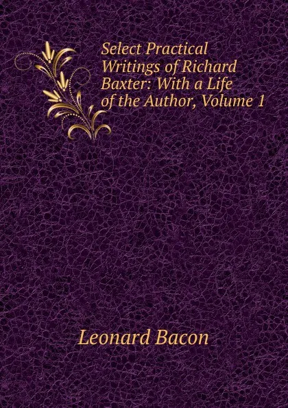 Обложка книги Select Practical Writings of Richard Baxter: With a Life of the Author, Volume 1, Leonard Bacon