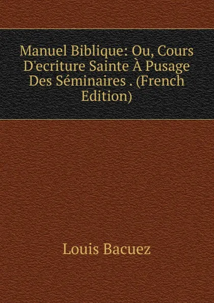 Обложка книги Manuel Biblique: Ou, Cours D.ecriture Sainte A Pusage Des Seminaires . (French Edition), Louis Bacuez