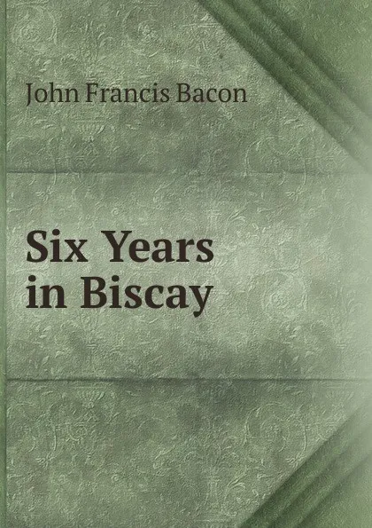 Обложка книги Six Years in Biscay, John Francis Bacon