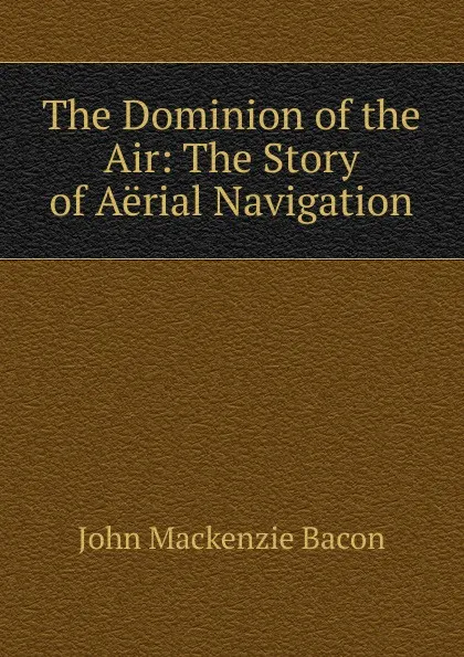 Обложка книги The Dominion of the Air: The Story of Aerial Navigation, John Mackenzie Bacon