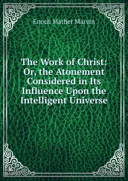 Обложка книги The Work of Christ: Or, the Atonement Considered in Its Influence Upon the Intelligent Universe, Enoch Mather Marvin