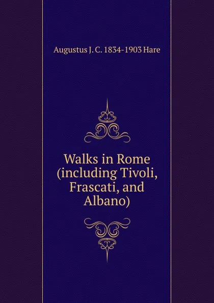Обложка книги Walks in Rome (including Tivoli, Frascati, and Albano), Augustus J. C. 1834-1903 Hare